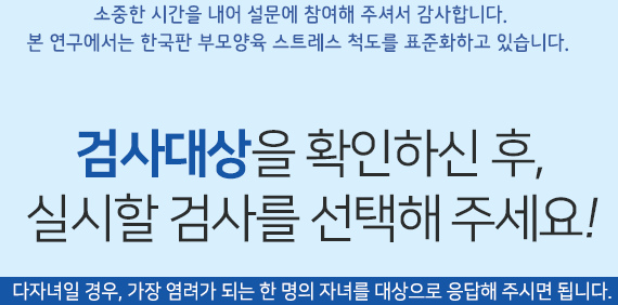 소중한 시간을 내어 설문에 참여해 주셔서 감사합니다.본 연구에서는 한국판 부모양육 스트레스 척도를 표준화하고 있습니다. 검사대상을 확인하신 후, 실시할 검사를 선택해 주세요.(다자녀일 경우, 가장 염려가 되는 한 명의 자녀를 대상으로 응답해 주시면 됩니다.)