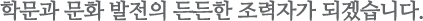 학문과 문화 발전의 든든한 조력자가 되겠습니다.